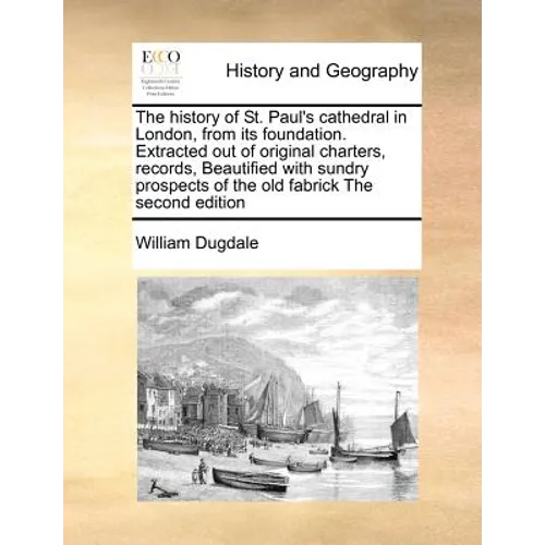 The History of St. Paul's Cathedral in London, from Its Foundation. Extracted Out of Original Charters, Records, Beautified with Sundry Prospects of t