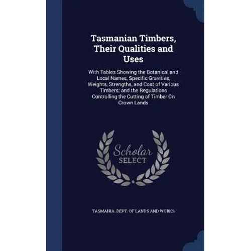 Tasmanian Timbers, Their Qualities and Uses: With Tables Showing the Botanical and Local Names, Specific Gravities, Weights, Strengths, and Cost of Va