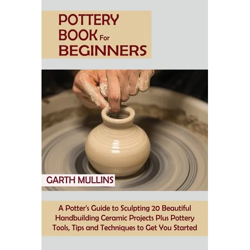 Pottery Book for Beginners: A Potter's Guide to Sculpting 20 Beautiful Handbuilding Ceramic Projects Plus Pottery Tools, Tips and Techniques to Get Yo