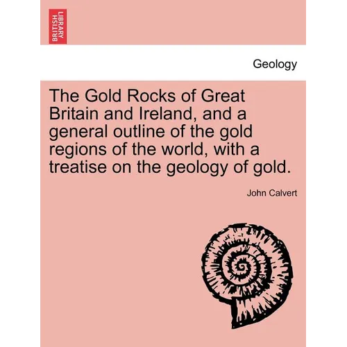 The Gold Rocks of Great Britain and Ireland, and a General Outline of the Gold Regions of the World, with a Treatise on the Geology of Gold.