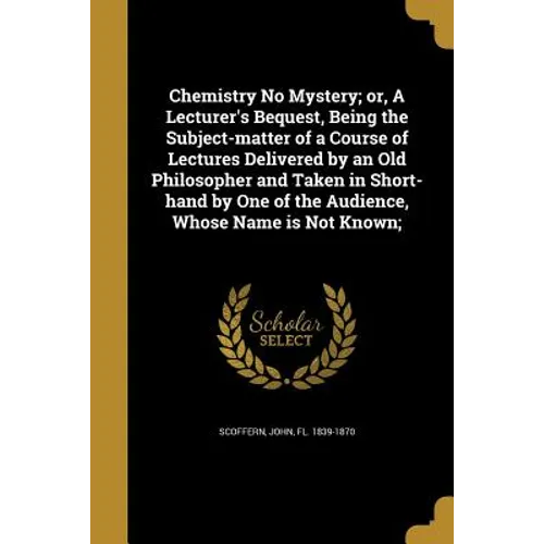 Chemistry No Mystery; or, A Lecturer's Bequest, Being the Subject-matter of a Course of Lectures Delivered by an Old Philosopher and Taken in Short-ha