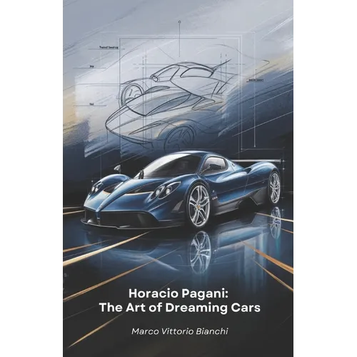 Horacio Pagani: The Art of Dreaming Cars: The story of the man who transformed his passion for cars into masterpieces of design and engineering