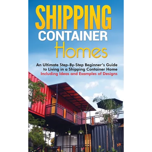 Shipping Container Homes: An Ultimate Step-By-Step Beginner's Guide to Living in a Shipping Container Home Including Ideas and Examples of Designs