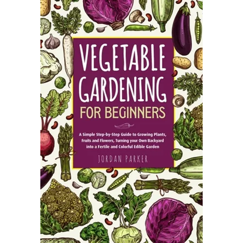 Vegetable Gardening for Beginners: A Simple Step-by-Step Guide to Growing Plants, Fruits and Flowers, Turning your Own Backyard into a Fertile and Col