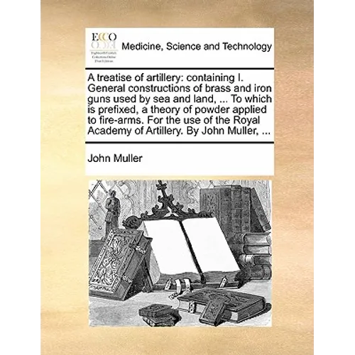 A Treatise of Artillery: Containing I. General Constructions of Brass and Iron Guns Used by Sea and Land, ... to Which Is Prefixed, a Theory of
