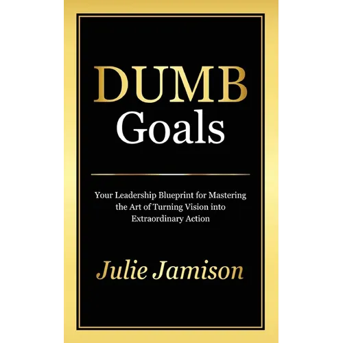 Dumb Goals: Your Leadership Blueprint for Mastering the Art of Turning Vision into Extraordinary Action