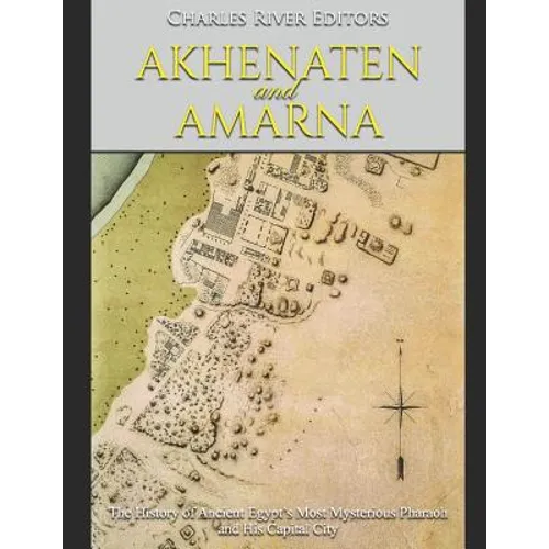 Akhenaten and Amarna: The History of Ancient Egypt's Most Mysterious Pharaoh and His Capital City