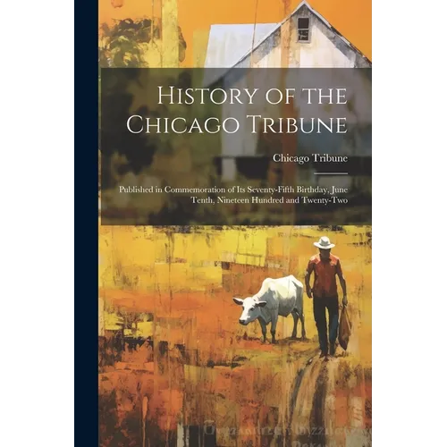 History of the Chicago Tribune: Published in Commemoration of Its Seventy-Fifth Birthday, June Tenth, Nineteen Hundred and Twenty-Two