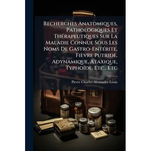 Recherches Anatomiques, Pathologiques Et Thérapeutiques Sur La Maladie Connue Sous Les Noms De Gastro-Entérite, Fièvre Putride, Adynamique, Ataxique,