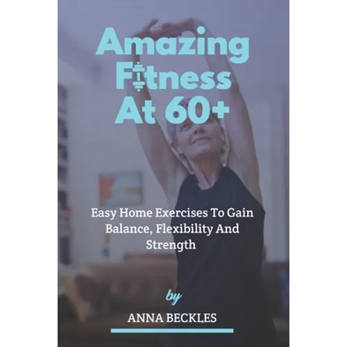 Amazing Fitness At 60+: Easy Home Exercises To Gain Balance, Flexibility And Strength.