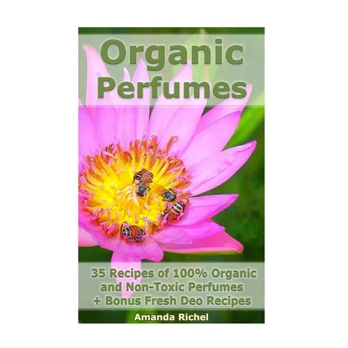 Organic Perfumes: 35 Recipes of 100% Organic and Non-Toxic Perfumes + Bonus Fresh Deo Recipes: (Aromatherapy, Essential Oils, Homemade Perfume)