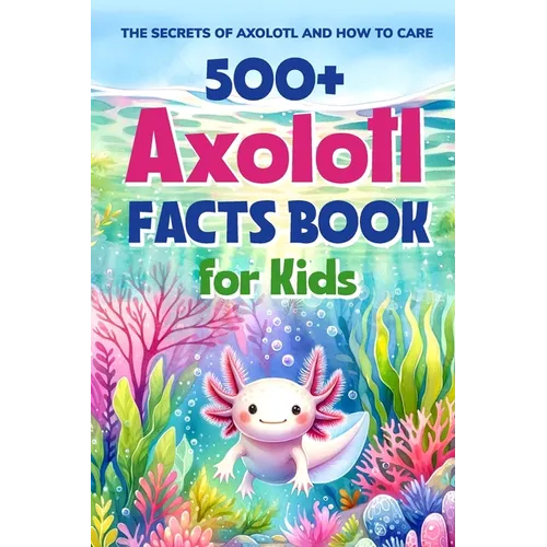 500+ Axolotl Facts Book for Kids: The Secrets of Axolotl and How to Care: Awesome Facts about Axolotl