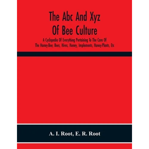 The Abc And Xyz Of Bee Culture; A Cyclopedia Of Everything Pertaining To The Care Of The Honey-Bee; Bees, Hives, Honey, Implements, Honey-Plants, Etc.