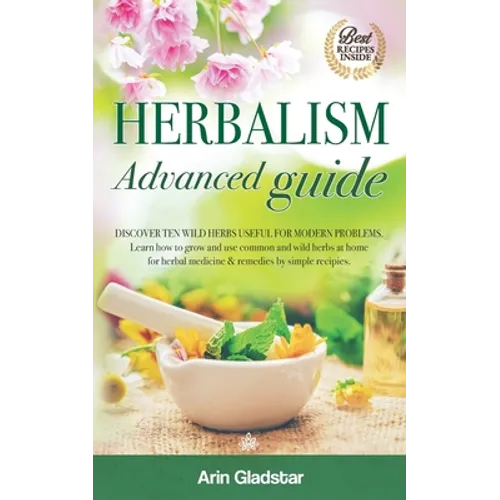 Herbalism Advanced guide: Discover Ten Wild Herbs useful for Modern Problems. Learn how to Grow and Use Common and Wild Herbs at Home for Herbal