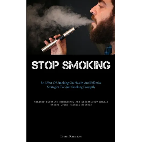 Stop Smoking: The Effect Of Smoking On Health And Effective Strategies To Quit Smoking Promptly (Conquer Nicotine Dependency And Effectively Handle St