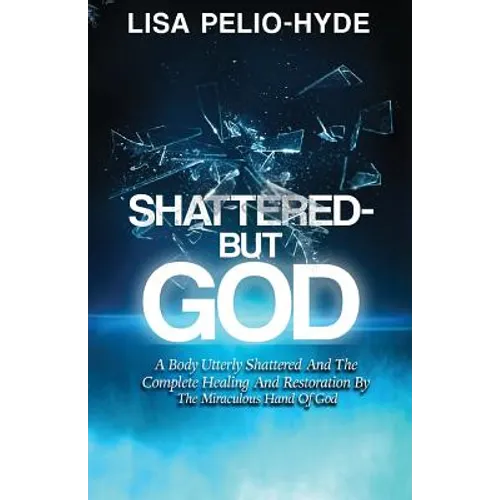 Shattered But-God: A Body Utterly Shattered And The Complete Healing And Restoration By The Miraculous Hand Of God