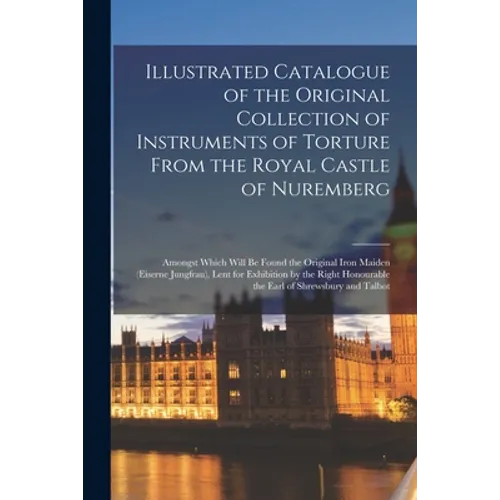 Illustrated Catalogue of the Original Collection of Instruments of Torture From the Royal Castle of Nuremberg: Amongst Which Will Be Found the Origina