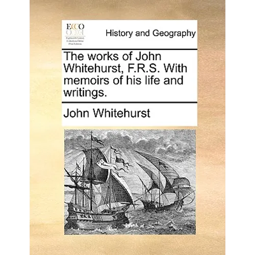 The Works of John Whitehurst, F.R.S. with Memoirs of His Life and Writings.