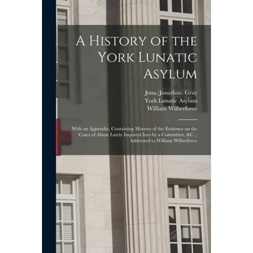 A History of the York Lunatic Asylum: With an Appendix, Containing Minutes of the Evidence on the Cases of Abuse Lately Inquired Into by a Committee,