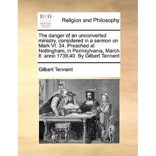 The Danger of an Unconverted Ministry, Considered in a Sermon on Mark VI. 34. Preached at Nottingham, in Pennsylvania, March 8. Anno 1739,40. by Gilbe