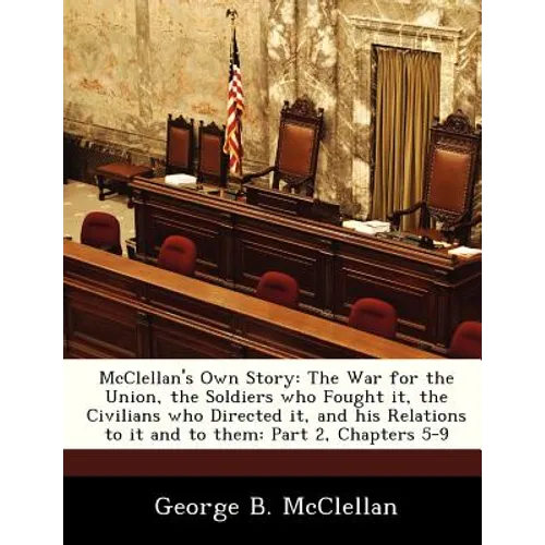 McClellan's Own Story: The War for the Union, the Soldiers Who Fought It, the Civilians Who Directed It, and His Relations to It and to Them: