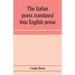 The Italian poets translated into English prose. Containing a summary in prose of the poems of Dante, Pulci, Boiardo, Ariosto, and Tasso, with comment