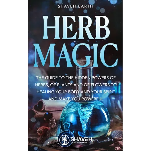 Herb Magic: The Guide to the Hidden Power of Herbs, of Plants and Flowers; to Healing your Body and your Spirit, and making you Powerful