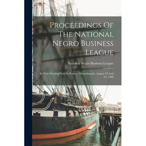 Proceedings Of The National Negro Business League: Its First Meeting Held In Boston, Massachusetts, August 23 And 24, 1900