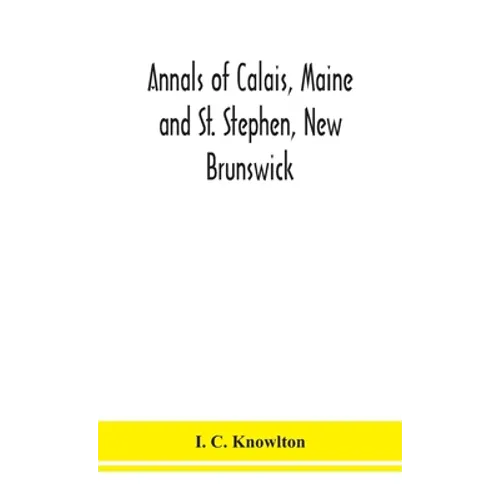 Annals Of Calais, Maine And St. Stephen, New Brunswick; Including The Village Of Milltown, Me., And The Present Town Of Milltown, N.B