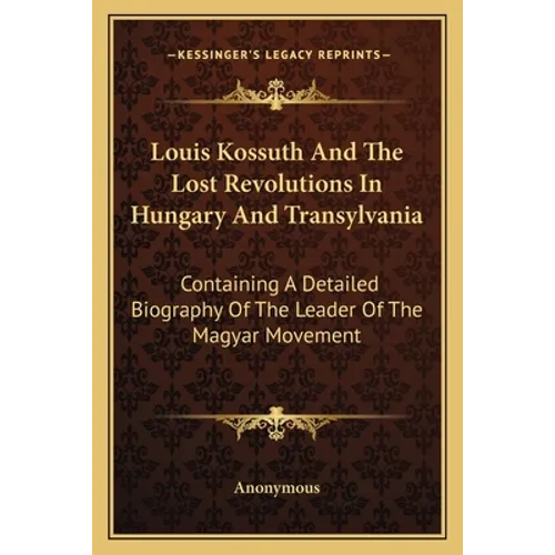 Louis Kossuth And The Lost Revolutions In Hungary And Transylvania: Containing A Detailed Biography Of The Leader Of The Magyar Movement