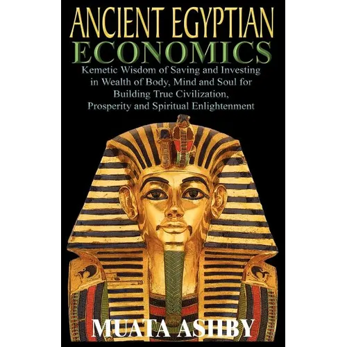 ANCIENT EGYPTIAN ECONOMICS Kemetic Wisdom of Saving and Investing in Wealth of Body, Mind, and Soul for Building True Civilization, Prosperity and Spi