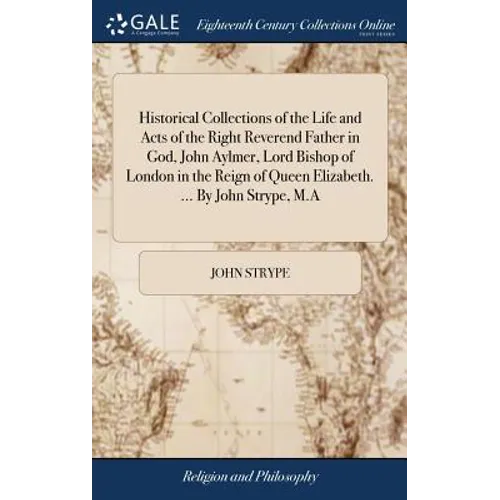 Historical Collections of the Life and Acts of the Right Reverend Father in God, John Aylmer, Lord Bishop of London in the Reign of Queen Elizabeth. .