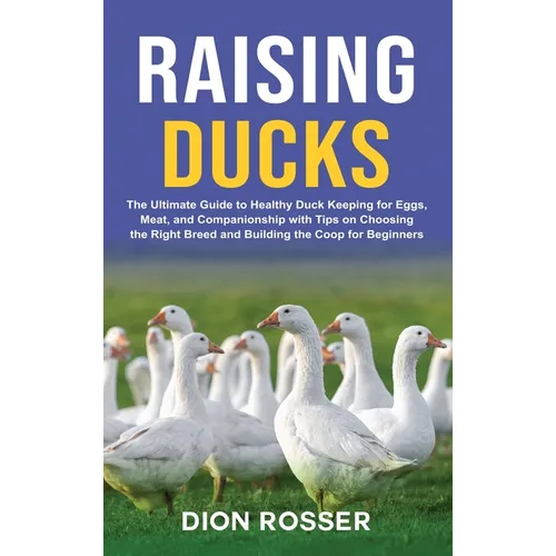 Raising Ducks: The Ultimate Guide to Healthy Duck Keeping for Eggs, Meat, and Companionship with Tips on Choosing the Right Breed and