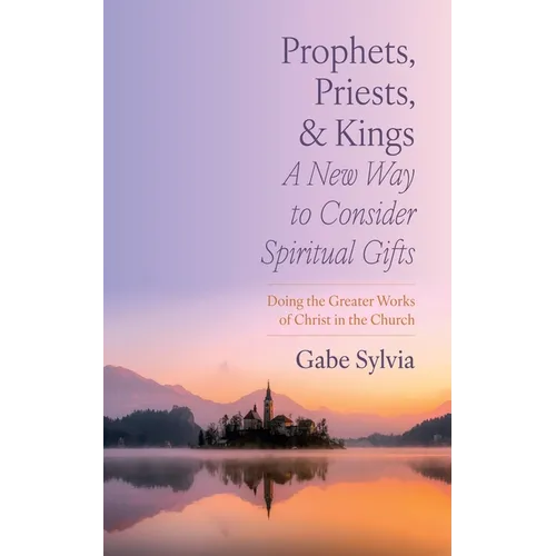 Prophets, Priests, and Kings: A New Way to Consider Spiritual Gifts: Doing the Greater Works of Christ in the Church