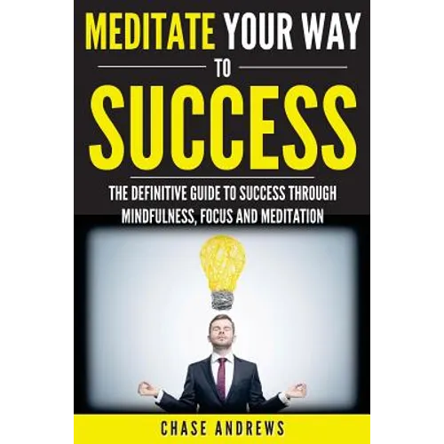 Meditate Your Way to Success: The Definitive Guide to Mindfulness, Focus and Meditation: How Meditation is an Integral Part of Success and Why You Sho