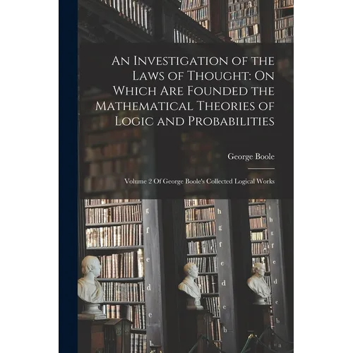 An Investigation of the Laws of Thought: On Which Are Founded the Mathematical Theories of Logic and Probabilities: Volume 2 Of George Boole's Collect