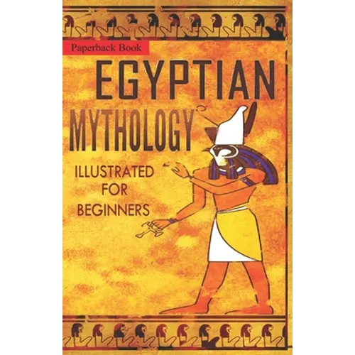 Egyptian Mythology Illustrated for Beginners.: A Guide to Classic Stories of Gods, Goddesses, Monsters, Mortals and Traditions of Ancient Egypt.