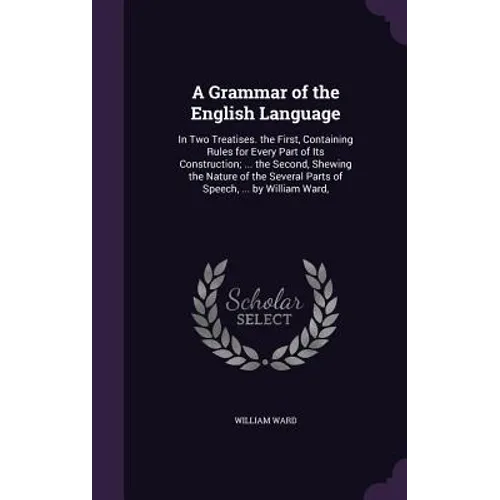 A Grammar of the English Language: In Two Treatises. the First, Containing Rules for Every Part of Its Construction; ... the Second, Shewing the Natur