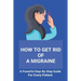 How To Get Rid Of A Migraine: A Powerful Step-By-Step Guide For Every Patient: Home Remedies For Instant Migraine Relief
