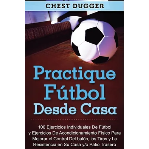 Practique fútbol desde casa: 100 ejercicios individuales de fútbol y ejercicios de acondicionamiento físico para mejorar el control del balón, los tir