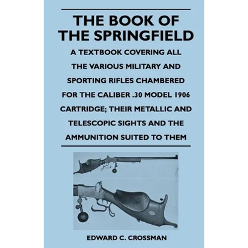 The Book of the Springfield: A Textbook Covering all the Various Military and Sporting Rifles Chambered for the Caliber .30 Model 1906 Cartridge; Thei