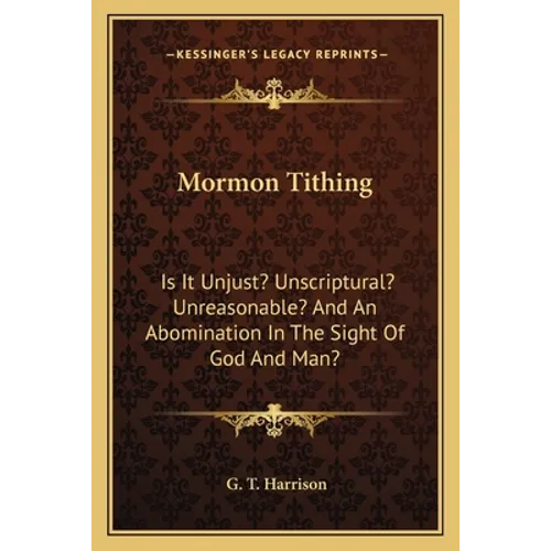Mormon Tithing: Is It Unjust? Unscriptural? Unreasonable? And An Abomination In The Sight Of God And Man?