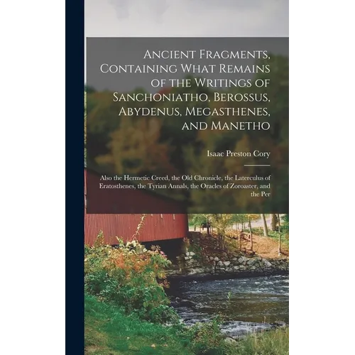 Ancient Fragments, Containing What Remains of the Writings of Sanchoniatho, Berossus, Abydenus, Megasthenes, and Manetho: Also the Hermetic Creed, the