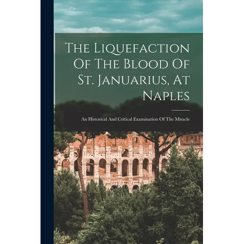 The Liquefaction Of The Blood Of St. Januarius, At Naples: An Historical And Critical Examination Of The Miracle