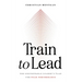 Train to Lead: The Unstoppable Leader's Plan for Peak Performance
