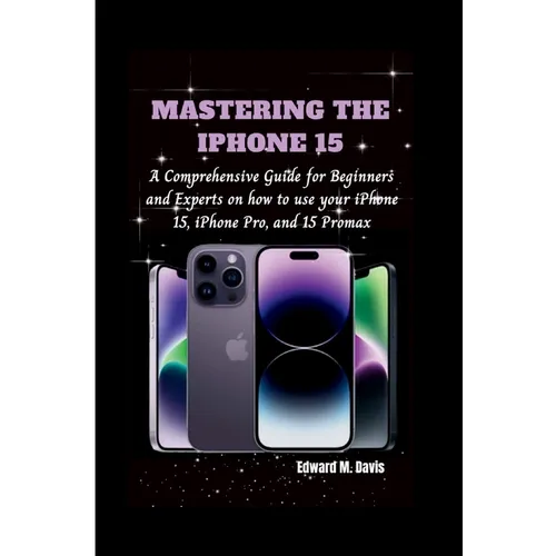 Mastering the iPhone 15: A Comprehensive Guide for Beginners and Experts on how to use your iPhone 15, iPhone Pro, and 15 Promax