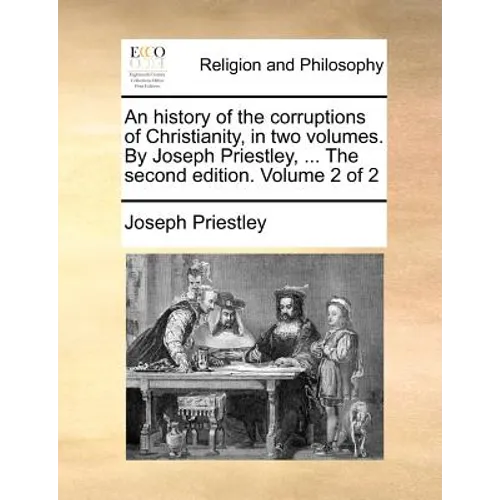 An history of the corruptions of Christianity, in two volumes. By Joseph Priestley, ... The second edition. Volume 2 of 2