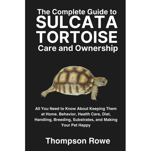 The Complete Guide to Sulcata Tortoise Care and Ownership: All You Need to Know About Keeping Them at Home. Behavior, Health Care, Diet, Handling, Bre
