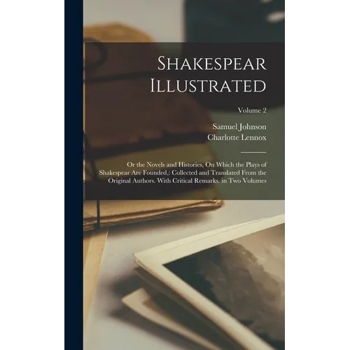 Shakespear Illustrated: Or the Novels and Histories, On Which the Plays of Shakespear Are Founded: Collected and Translated From the Original