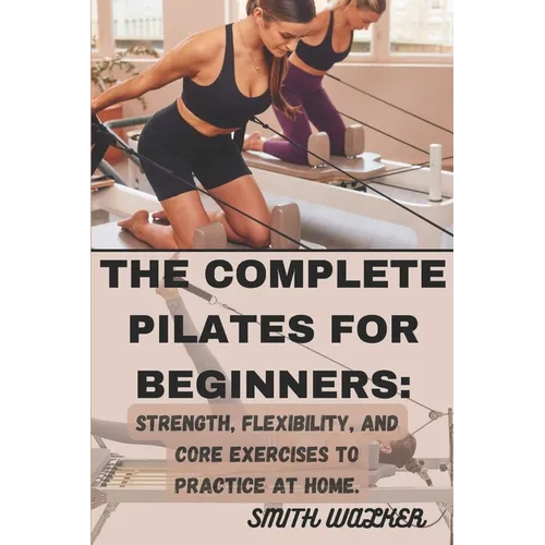 The Complete Pilates for Beginners: Strength, Flexibility, and Core Exercises to Practice at Home.: Easy Sequences for Building Strength, Enhancing Fl